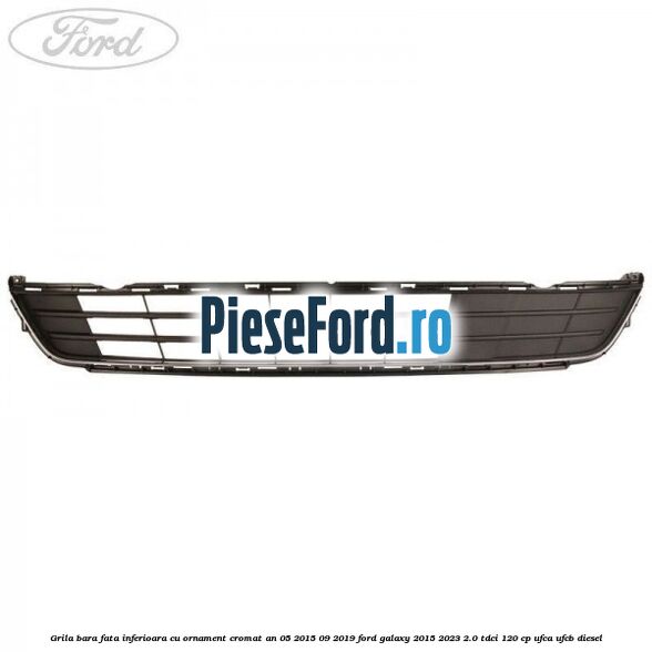Grila bara fata inferioara cu ornament cromat an 05/2015-09/2019 Ford Galaxy 2015-2023 2.0 TDCi 120 cp UFCA, UFCB diesel