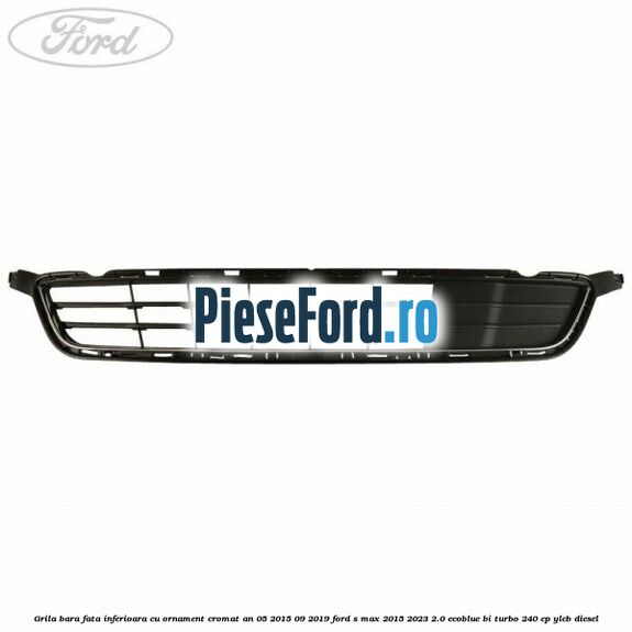 Grila bara fata inferioara cu ornament cromat an 05/2015-09/2019 Ford S-Max 2015-2023 2.0 EcoBlue Bi-Turbo 240 cp Grila bara fata inferioara cu ornament cromat an 05/2015-09/2019 Ford S-Max 2015-2023 2.0 EcoBlue Bi-Turbo 240 cp YLCB diesel