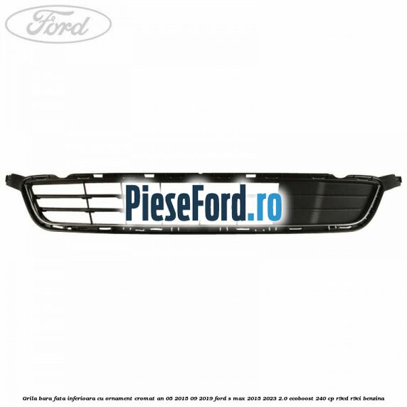 Grila bara fata inferioara cu ornament cromat an 05/2015-09/2019 Ford S-Max 2015-2023 2.0 EcoBoost 240 cp R9CD, R9CI benzina