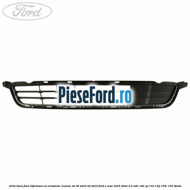 Grila bara fata inferioara cu ornament cromat an 05/2015-09/2019 Ford S-Max 2015-2023 2.0 TDCi 150 cp Grila bara fata inferioara cu ornament cromat an 05/2015-09/2019 Ford S-Max 2015-2023 2.0 TDCi 150 cp T7CI, T7CJ, T7CK, T7CL diesel
