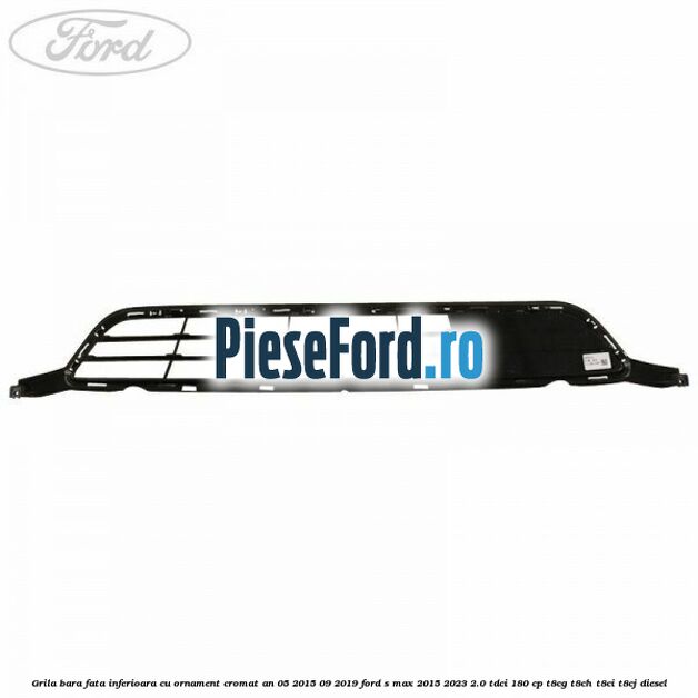 Grila bara fata inferioara cu ornament cromat an 05/2015-09/2019 Ford S-Max 2015-2023 2.0 TDCi 180 cp T8CG, T8CH, T8CI, T8CJ diesel