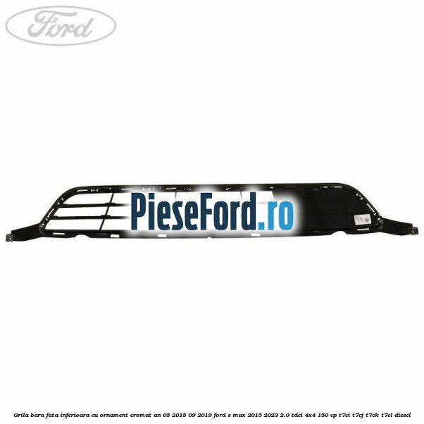Grila bara fata inferioara cu ornament cromat an 05/2015-09/2019 Ford S-Max 2015-2023 2.0 TDCi 4x4 150 cp T7CI, T7CJ, T7CK, T7CL diesel