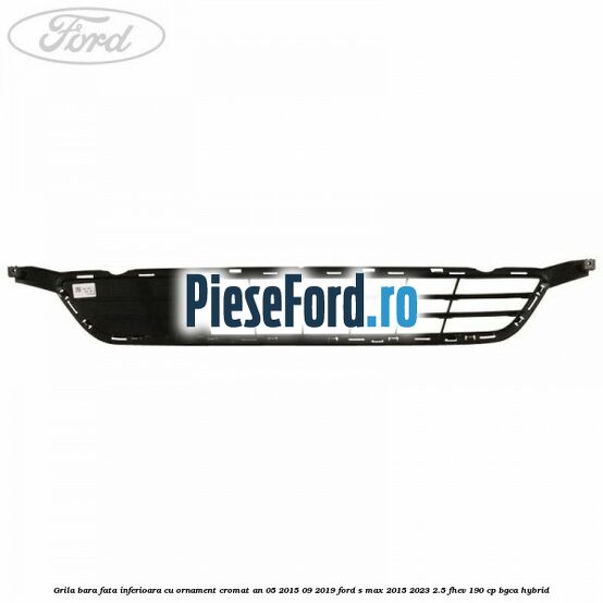 Grila bara fata inferioara cu ornament cromat an 05/2015-09/2019 Ford S-Max 2015-2023 2.5 FHEV 190 cp BGCA hybrid
