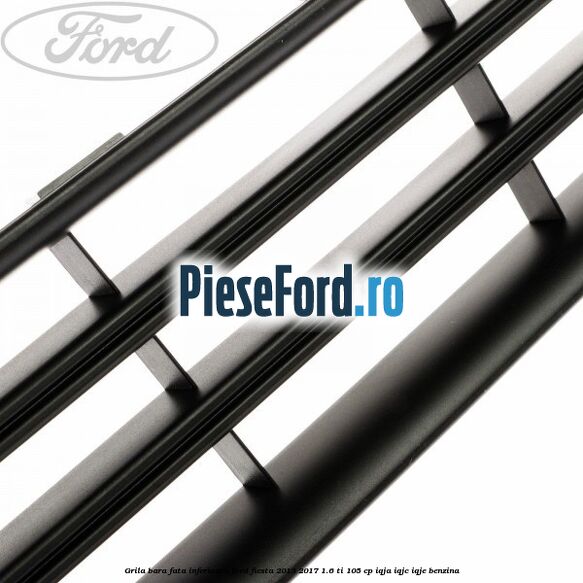 Grila bara fata inferioara Ford Fiesta 2013-2017 1.6 Ti 105 cp IQJA, IQJC, IQJE benzina
