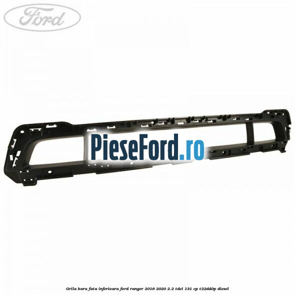 Grila bara fata inferioara Ford Ranger 2016-2020 2.2 TDCi 131 cp Grila bara fata inferioara Ford Ranger 2016-2020 2.2 TDCi 131 cp T22DD0P diesel