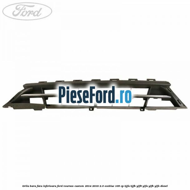 Grila bara fata inferioara Ford Tourneo Custom 2014-2018 2.0 EcoBlue 105 cp BJFA, BJFB, YLF6, YLFA, YLFB, YLFS diesel