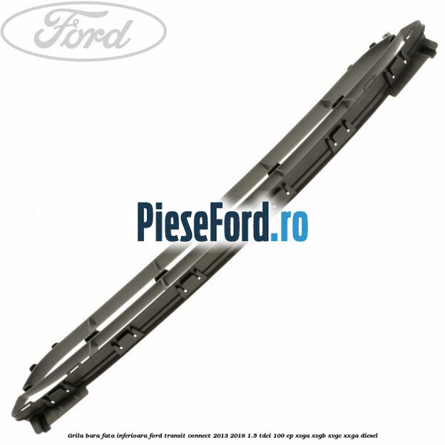 Grila bara fata inferioara Ford Transit Connect 2013-2018 1.5 TDCi 100 cp Grila bara fata inferioara Ford Transit Connect 2013-2018 1.5 TDCi 100 cp XVGA, XVGB, XVGC, XXGA diesel