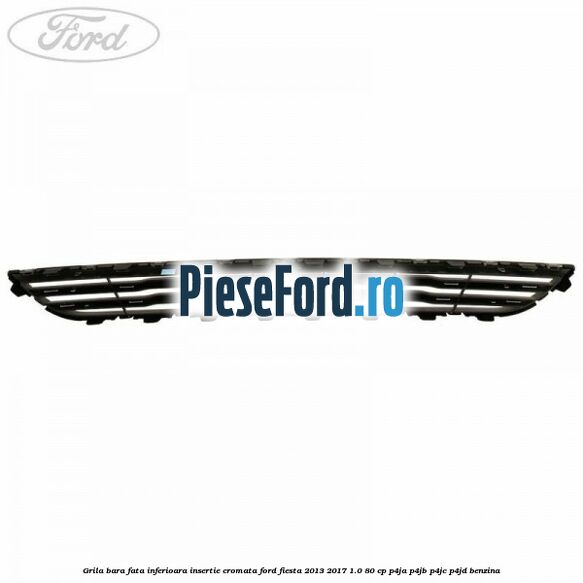 Grila bara fata inferioara insertie cromata Ford Fiesta 2013-2017 1.0 80 cp P4JA, P4JB, P4JC, P4JD benzina