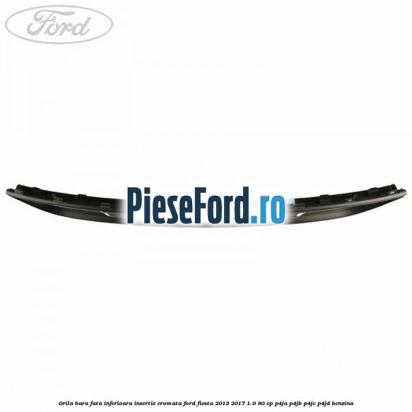 Grila bara fata inferioara insertie cromata Ford Fiesta 2013-2017 1.0 80 cp P4JA, P4JB, P4JC, P4JD benzina