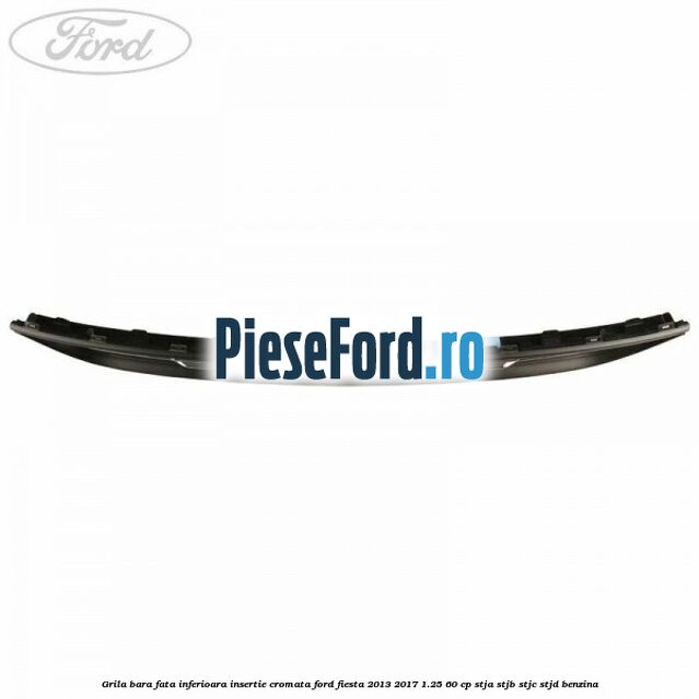 Grila bara fata inferioara insertie cromata Ford Fiesta 2013-2017 1.25 60 cp Grila bara fata inferioara insertie cromata Ford Fiesta 2013-2017 1.25 60 cp STJA, STJB, STJC, STJD benzina