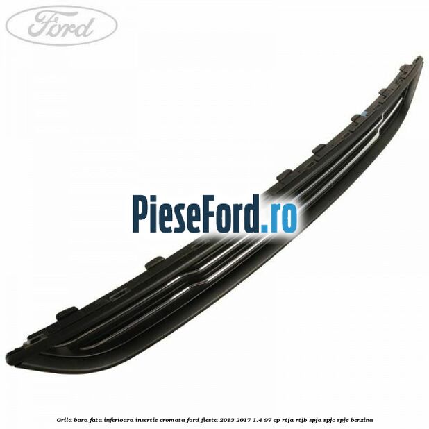 Grila bara fata inferioara insertie cromata Ford Fiesta 2013-2017 1.4 97 cp RTJA, RTJB, SPJA, SPJC, SPJE benzina