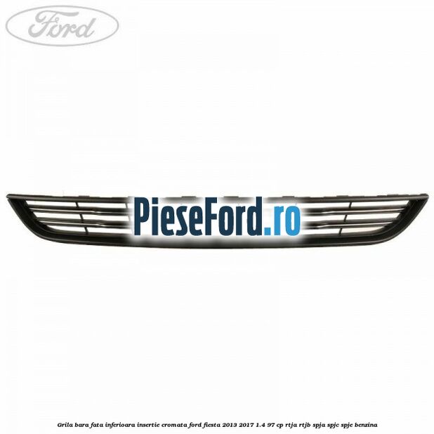 Grila bara fata inferioara insertie cromata Ford Fiesta 2013-2017 1.4 97 cp RTJA, RTJB, SPJA, SPJC, SPJE benzina
