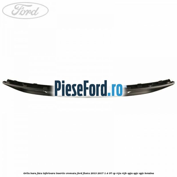 Grila bara fata inferioara insertie cromata Ford Fiesta 2013-2017 1.4 97 cp RTJA, RTJB, SPJA, SPJC, SPJE benzina
