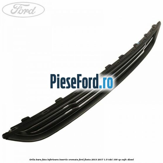 Grila bara fata inferioara insertie cromata Ford Fiesta 2013-2017 1.5 TDCi 100 cp XUJH diesel