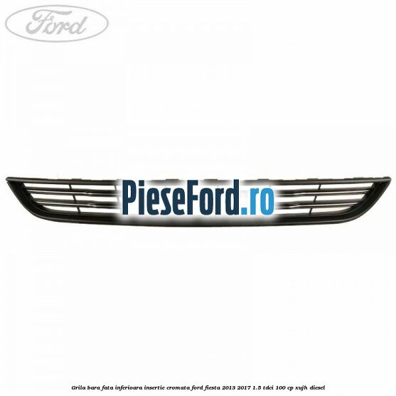 Grila bara fata inferioara insertie cromata Ford Fiesta 2013-2017 1.5 TDCi 100 cp XUJH diesel