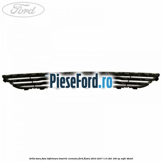 Grila bara fata inferioara insertie cromata Ford Fiesta 2013-2017 1.5 TDCi 100 cp XUJH diesel