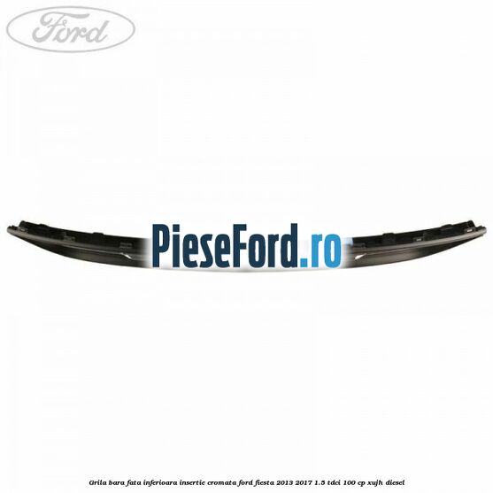 Grila bara fata inferioara insertie cromata Ford Fiesta 2013-2017 1.5 TDCi 100 cp XUJH diesel