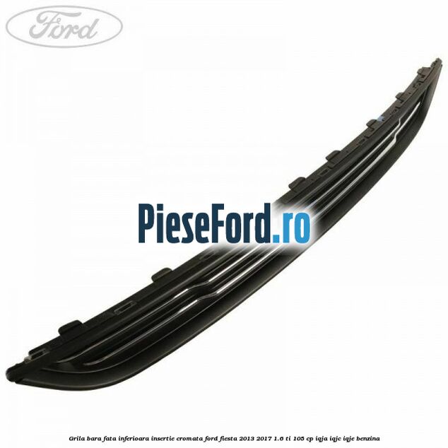 Grila bara fata inferioara insertie cromata Ford Fiesta 2013-2017 1.6 Ti 105 cp IQJA, IQJC, IQJE benzina