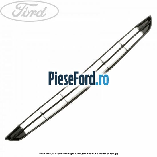 Grila bara fata inferioara negru lucios Ford B-Max 1.4 LPG 90 cp RTJC LPG