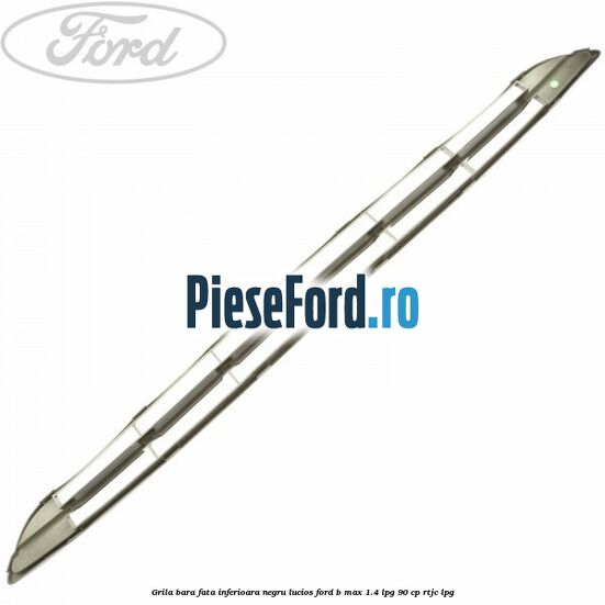 Grila bara fata inferioara negru lucios Ford B-Max 1.4 LPG 90 cp RTJC LPG