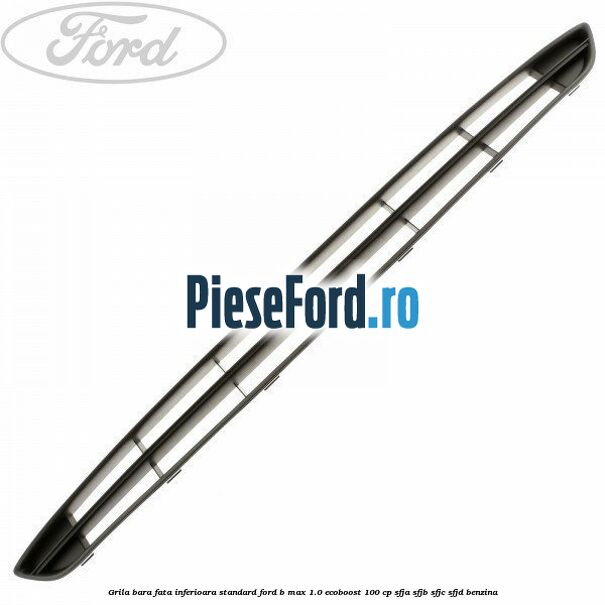 Grila bara fata inferioara standard Ford B-Max 1.0 EcoBoost 100 cp SFJA, SFJB, SFJC, SFJD benzina