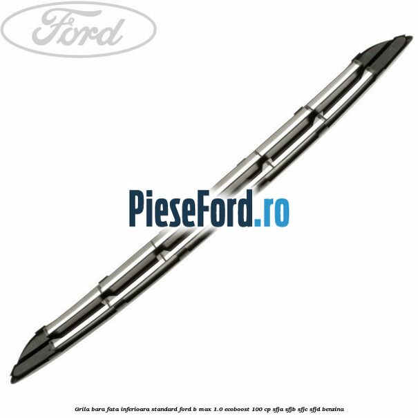 Grila bara fata inferioara standard Ford B-Max 1.0 EcoBoost 100 cp SFJA, SFJB, SFJC, SFJD benzina