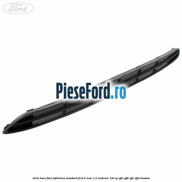 Grila bara fata inferioara standard Ford B-Max 1.0 EcoBoost 100 cp SFJA, SFJB, SFJC, SFJD benzina