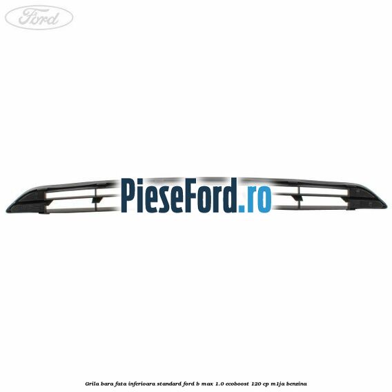 Grila bara fata inferioara standard Ford B-Max 1.0 EcoBoost 120 cp M1JA benzina
