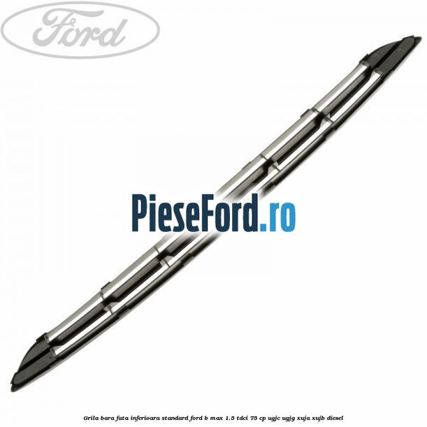 Grila bara fata inferioara standard Ford B-Max 1.5 TDCi 75 cp UGJC, UGJG, XUJA, XUJB diesel