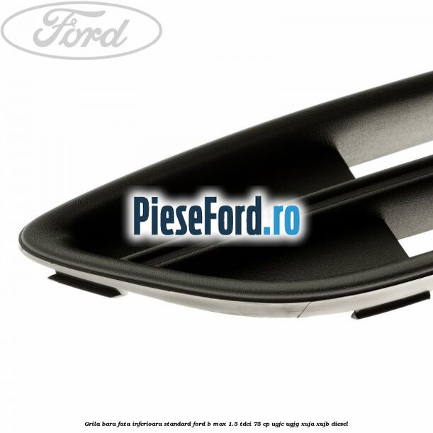 Grila bara fata inferioara standard Ford B-Max 1.5 TDCi 75 cp UGJC, UGJG, XUJA, XUJB diesel