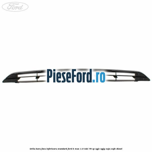 Grila bara fata inferioara standard Ford B-Max 1.5 TDCi 75 cp UGJC, UGJG, XUJA, XUJB diesel