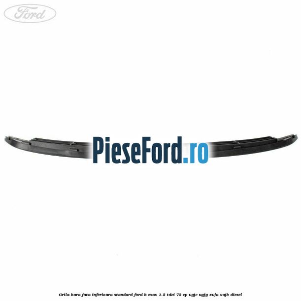 Grila bara fata inferioara standard Ford B-Max 1.5 TDCi 75 cp UGJC, UGJG, XUJA, XUJB diesel