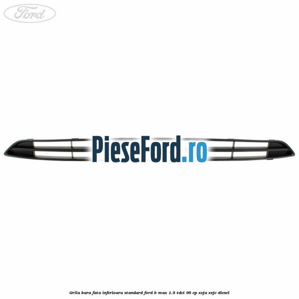 Grila bara fata inferioara standard Ford B-Max 1.5 TDCi 95 cp XVJA, XVJC diesel