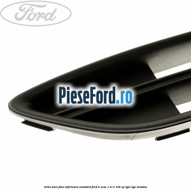 Grila bara fata inferioara standard Ford B-Max 1.6 Ti 105 cp IQJA, IQJC benzina