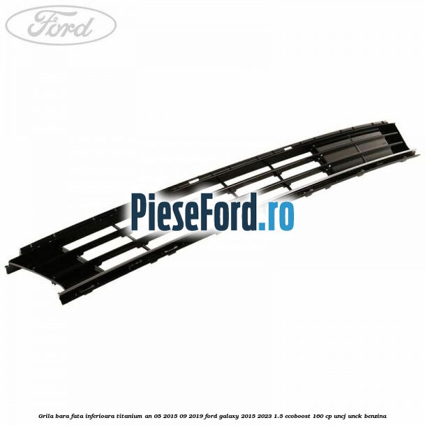 Grila bara fata inferioara Titanium an 05/2015-09/2019 Ford Galaxy 2015-2023 1.5 EcoBoost 160 cp UNCJ, UNCK benzina