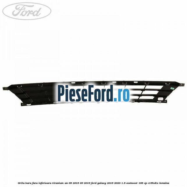Grila bara fata inferioara Titanium an 05/2015-09/2019 Ford Galaxy 2015-2023 1.5 EcoBoost 165 cp Grila bara fata inferioara Titanium an 05/2015-09/2019 Ford Galaxy 2015-2023 1.5 EcoBoost 165 cp C15HDTX benzina