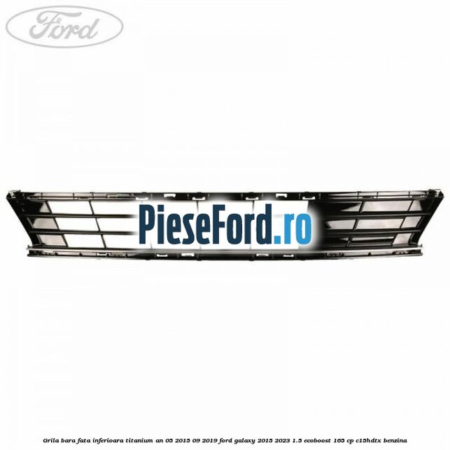 Grila bara fata inferioara Titanium an 05/2015-09/2019 Ford Galaxy 2015-2023 1.5 EcoBoost 165 cp C15HDTX benzina