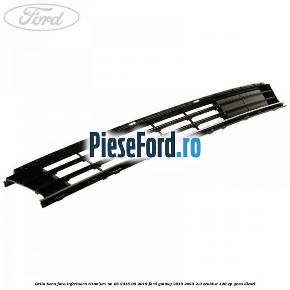 Grila bara fata inferioara Titanium an 05/2015-09/2019 Ford Galaxy 2015-2023 2.0 EcoBlue 120 cp Grila bara fata inferioara Titanium an 05/2015-09/2019 Ford Galaxy 2015-2023 2.0 EcoBlue 120 cp YNCA diesel