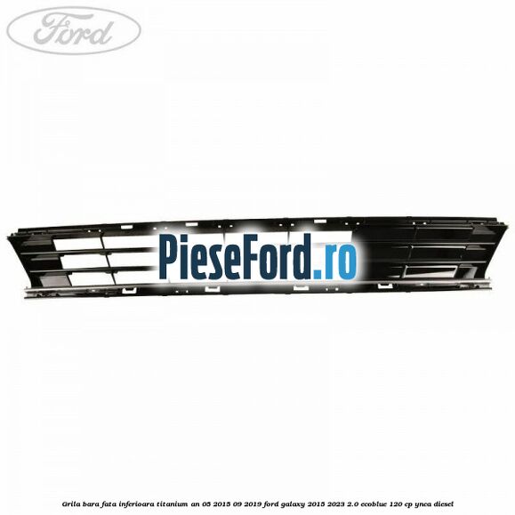 Grila bara fata inferioara Titanium an 05/2015-09/2019 Ford Galaxy 2015-2023 2.0 EcoBlue 120 cp Grila bara fata inferioara Titanium an 05/2015-09/2019 Ford Galaxy 2015-2023 2.0 EcoBlue 120 cp YNCA diesel