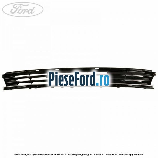 Grila bara fata inferioara Titanium an 05/2015-09/2019 Ford Galaxy 2015-2023 2.0 EcoBlue Bi-Turbo 240 cp YLCB diesel