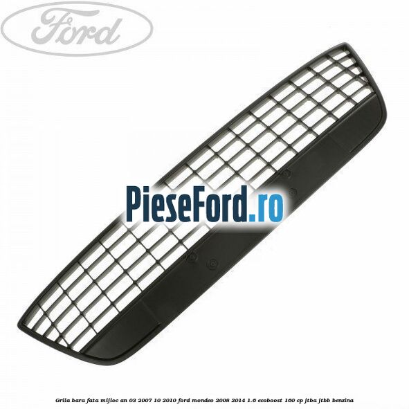 Grila bara fata mijloc an 03/2007-10/2010 Ford Mondeo 2008-2014 1.6 EcoBoost 160 cp JTBA, JTBB benzina
