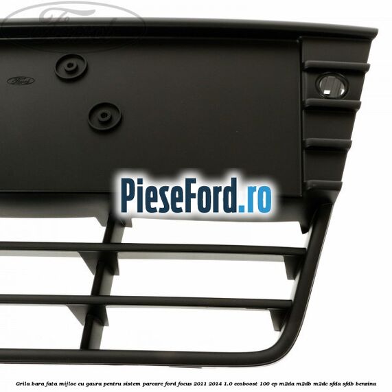 Grila bara fata mijloc cu gaura pentru sistem parcare Ford Focus 2011-2014 1.0 EcoBoost 100 cp Grila bara fata mijloc cu gaura pentru sistem parcare Ford Focus 2011-2014 1.0 EcoBoost 100 cp M2DA, M2DB, M2DC, SFDA, SFDB benzina