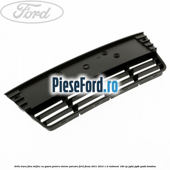 Grila bara fata mijloc cu gaura pentru sistem parcare Ford Focus 2011-2014 1.6 EcoBoost 150 cp JQDA, JQDB, YUDA benzina