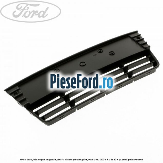 Grila bara fata mijloc cu gaura pentru sistem parcare Ford Focus 2011-2014 1.6 Ti 125 cp PNDA, PNDD benzina