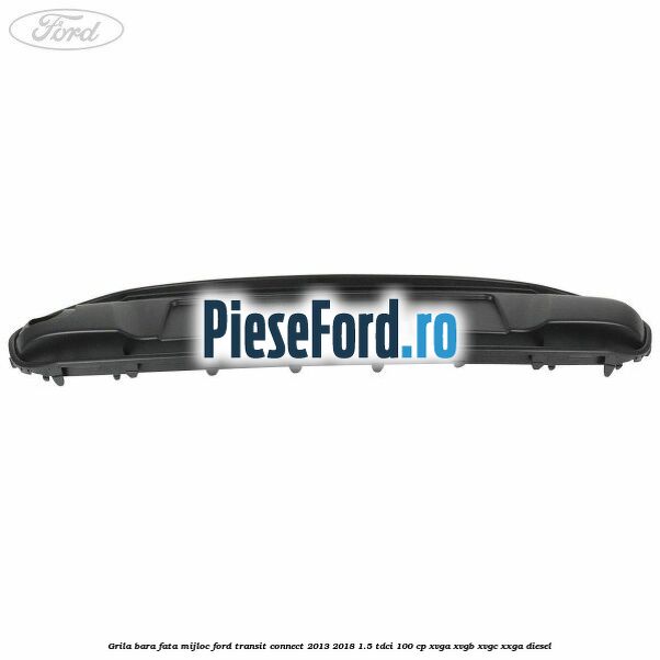 Grila bara fata mijloc Ford Transit Connect 2013-2018 1.5 TDCi 100 cp Grila bara fata mijloc Ford Transit Connect 2013-2018 1.5 TDCi 100 cp XVGA, XVGB, XVGC, XXGA diesel
