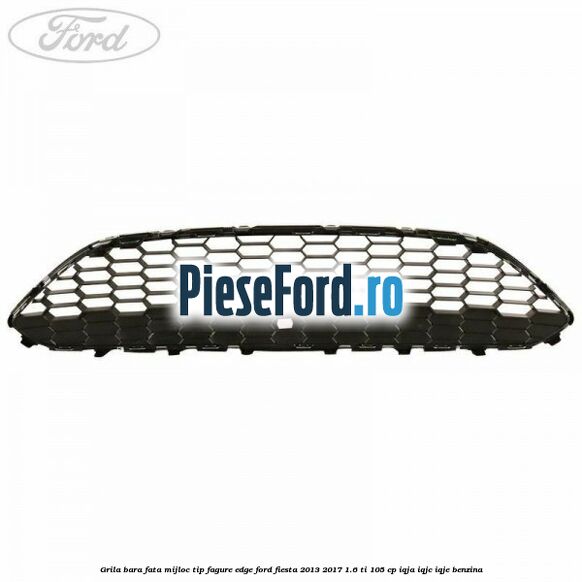 Grila bara fata mijloc tip fagure EDGE Ford Fiesta 2013-2017 1.6 Ti 105 cp IQJA, IQJC, IQJE benzina