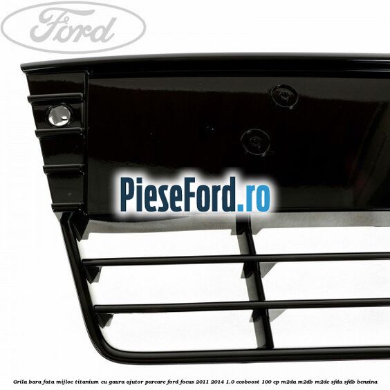 Grila bara fata mijloc Titanium cu gaura ajutor parcare Ford Focus 2011-2014 1.0 EcoBoost 100 cp Grila bara fata mijloc Titanium cu gaura ajutor parcare Ford Focus 2011-2014 1.0 EcoBoost 100 cp M2DA, M2DB, M2DC, SFDA, SFDB benzina