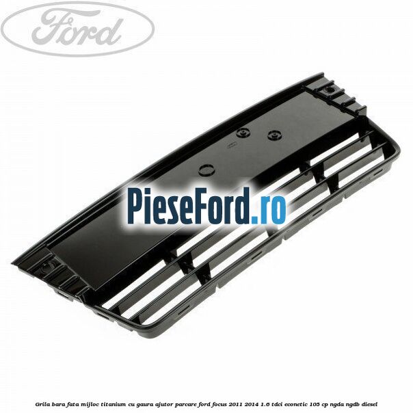 Grila bara fata mijloc Titanium cu gaura ajutor parcare Ford Focus 2011-2014 1.6 TDCi ECOnetic 105 cp NGDA, NGDB diesel