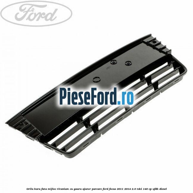 Grila bara fata mijloc Titanium cu gaura ajutor parcare Ford Focus 2011-2014 2.0 TDCi 140 cp UFDB diesel