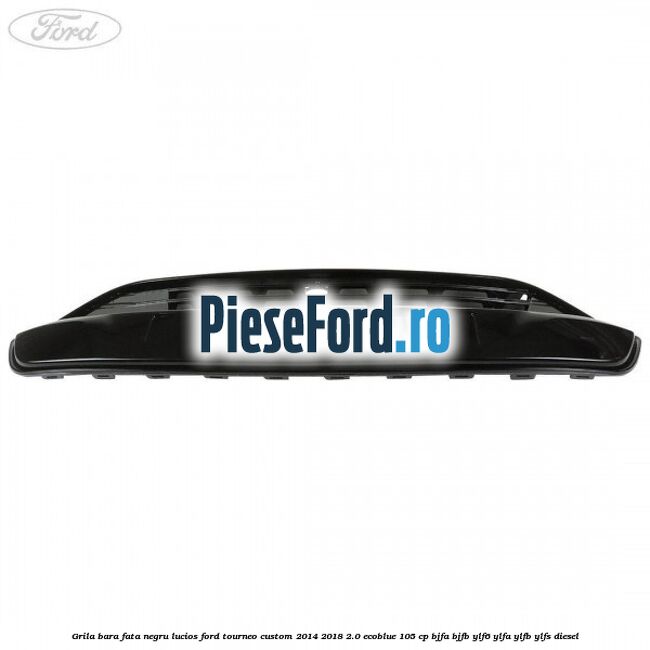 Grila bara fata negru lucios Ford Tourneo Custom 2014-2018 2.0 EcoBlue 105 cp BJFA, BJFB, YLF6, YLFA, YLFB, YLFS diesel